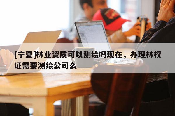 [寧夏]林業(yè)資質(zhì)可以測(cè)繪嗎現(xiàn)在，辦理林權(quán)證需要測(cè)繪公司么