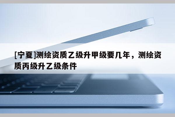 [寧夏]測繪資質(zhì)乙級升甲級要幾年，測繪資質(zhì)丙級升乙級條件
