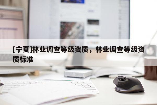 [寧夏]林業(yè)調(diào)查等級資質(zhì)，林業(yè)調(diào)查等級資質(zhì)標準