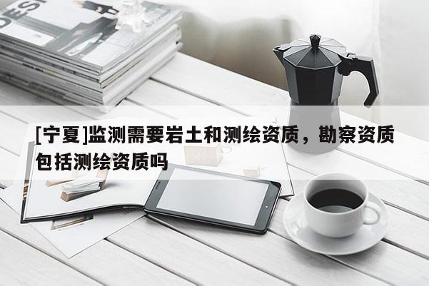 [寧夏]監(jiān)測需要巖土和測繪資質(zhì)，勘察資質(zhì)包括測繪資質(zhì)嗎