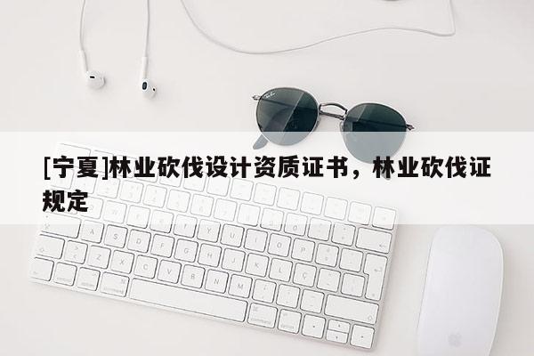 [寧夏]林業(yè)砍伐設(shè)計(jì)資質(zhì)證書，林業(yè)砍伐證規(guī)定
