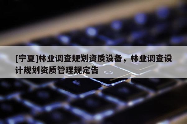 [寧夏]林業(yè)調(diào)查規(guī)劃資質(zhì)設備，林業(yè)調(diào)查設計規(guī)劃資質(zhì)管理規(guī)定告