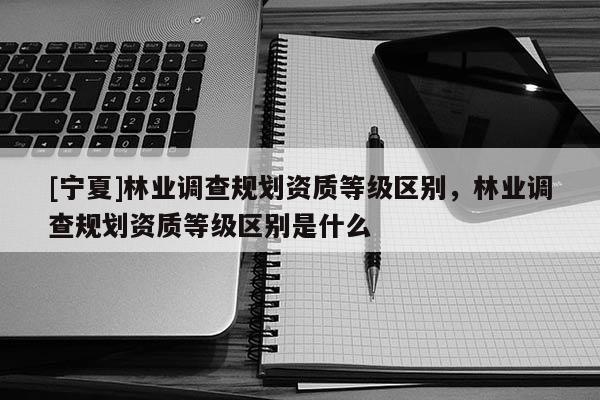 [寧夏]林業(yè)調(diào)查規(guī)劃資質(zhì)等級區(qū)別，林業(yè)調(diào)查規(guī)劃資質(zhì)等級區(qū)別是什么