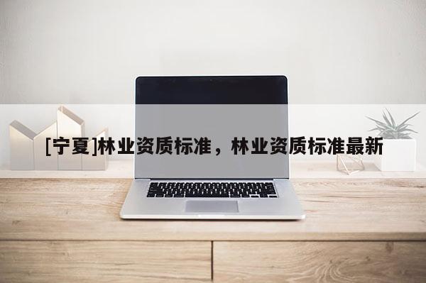 [寧夏]林業(yè)資質(zhì)標(biāo)準(zhǔn)，林業(yè)資質(zhì)標(biāo)準(zhǔn)最新
