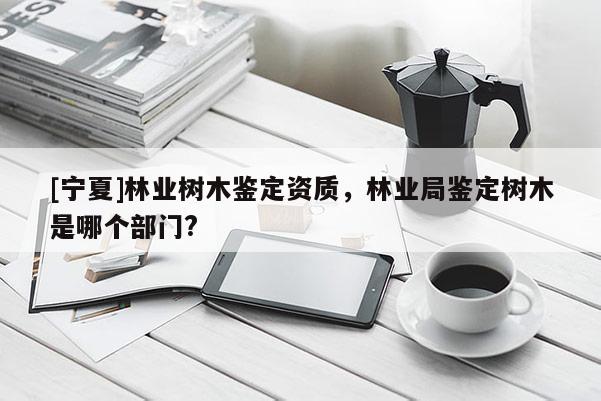 [寧夏]林業(yè)樹木鑒定資質，林業(yè)局鑒定樹木是哪個部門?