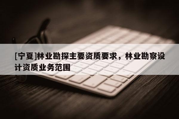 [寧夏]林業(yè)勘探主要資質(zhì)要求，林業(yè)勘察設(shè)計(jì)資質(zhì)業(yè)務(wù)范圍