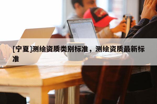 [寧夏]測(cè)繪資質(zhì)類別標(biāo)準(zhǔn)，測(cè)繪資質(zhì)最新標(biāo)準(zhǔn)