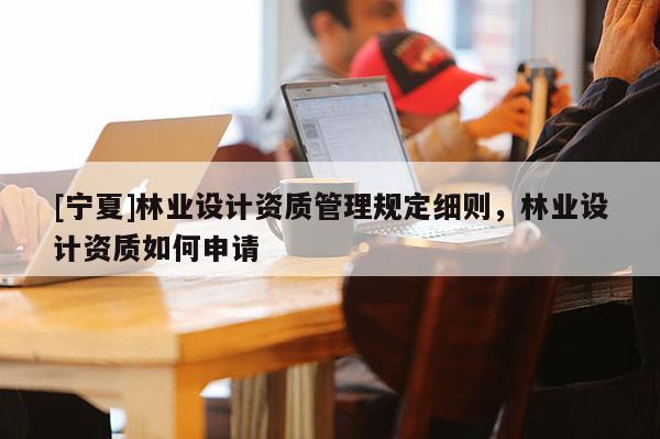 [寧夏]林業(yè)設(shè)計(jì)資質(zhì)管理規(guī)定細(xì)則，林業(yè)設(shè)計(jì)資質(zhì)如何申請(qǐng)