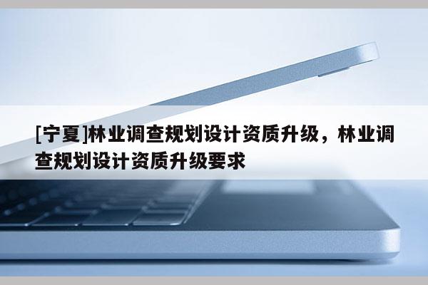 [寧夏]林業(yè)調(diào)查規(guī)劃設(shè)計(jì)資質(zhì)升級(jí)，林業(yè)調(diào)查規(guī)劃設(shè)計(jì)資質(zhì)升級(jí)要求