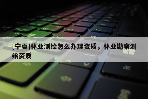 [寧夏]林業(yè)測繪怎么辦理資質(zhì)，林業(yè)勘察測繪資質(zhì)