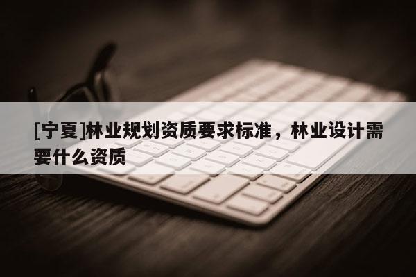 [寧夏]林業(yè)規(guī)劃資質(zhì)要求標(biāo)準(zhǔn)，林業(yè)設(shè)計(jì)需要什么資質(zhì)