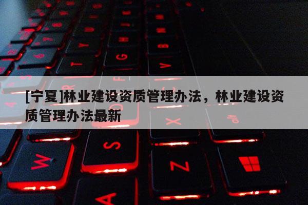 [寧夏]林業(yè)建設資質(zhì)管理辦法，林業(yè)建設資質(zhì)管理辦法最新