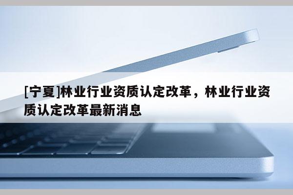 [寧夏]林業(yè)行業(yè)資質(zhì)認(rèn)定改革，林業(yè)行業(yè)資質(zhì)認(rèn)定改革最新消息