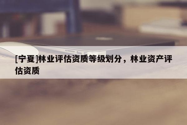 [寧夏]林業(yè)評估資質(zhì)等級劃分，林業(yè)資產(chǎn)評估資質(zhì)