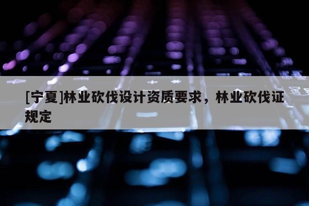 [寧夏]林業(yè)砍伐設(shè)計資質(zhì)要求，林業(yè)砍伐證規(guī)定