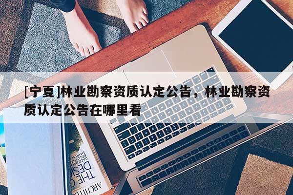 [寧夏]林業(yè)勘察資質(zhì)認(rèn)定公告，林業(yè)勘察資質(zhì)認(rèn)定公告在哪里看