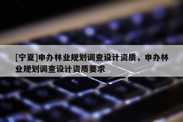 [寧夏]申辦林業(yè)規(guī)劃調(diào)查設(shè)計(jì)資質(zhì)，申辦林業(yè)規(guī)劃調(diào)查設(shè)計(jì)資質(zhì)要求