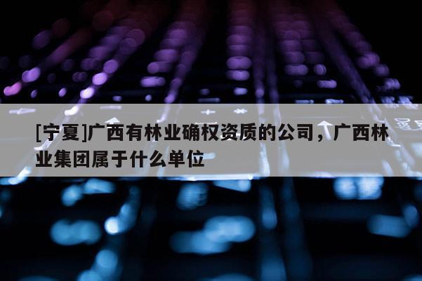 [寧夏]廣西有林業(yè)確權(quán)資質(zhì)的公司，廣西林業(yè)集團(tuán)屬于什么單位