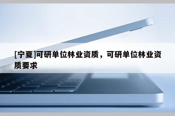 [寧夏]可研單位林業(yè)資質(zhì)，可研單位林業(yè)資質(zhì)要求