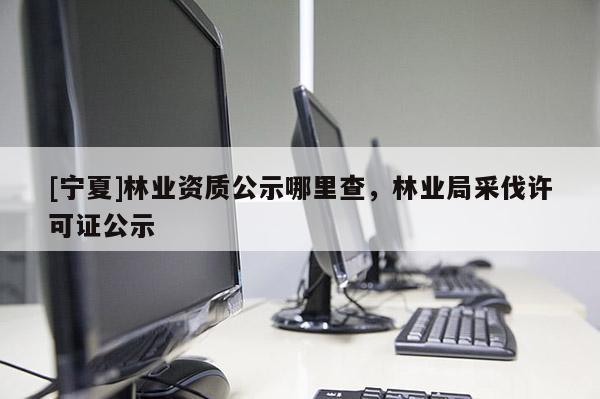 [寧夏]林業(yè)資質(zhì)公示哪里查，林業(yè)局采伐許可證公示