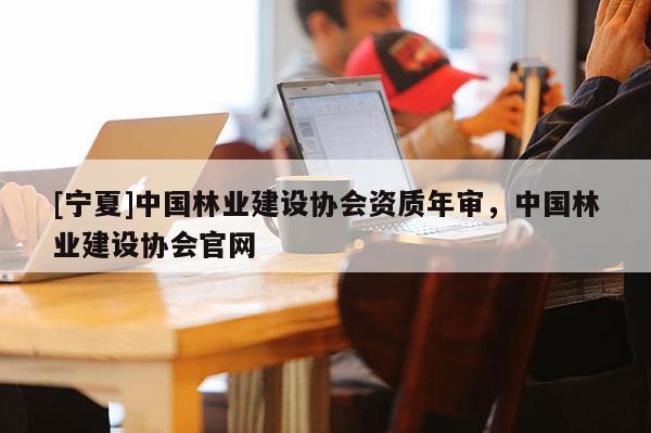 [寧夏]中國(guó)林業(yè)建設(shè)協(xié)會(huì)資質(zhì)年審，中國(guó)林業(yè)建設(shè)協(xié)會(huì)官網(wǎng)
