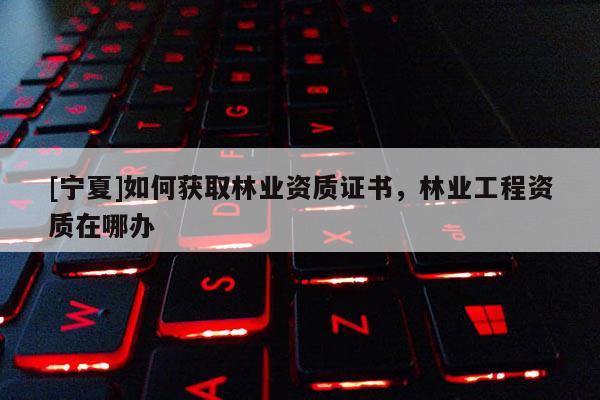 [寧夏]如何獲取林業(yè)資質(zhì)證書(shū)，林業(yè)工程資質(zhì)在哪辦