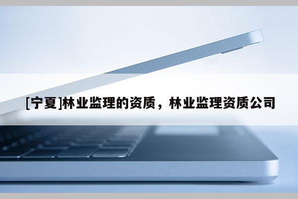 [寧夏]林業(yè)監(jiān)理的資質(zhì)，林業(yè)監(jiān)理資質(zhì)公司