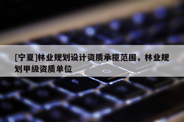[寧夏]林業(yè)規(guī)劃設(shè)計(jì)資質(zhì)承攬范圍，林業(yè)規(guī)劃甲級(jí)資質(zhì)單位