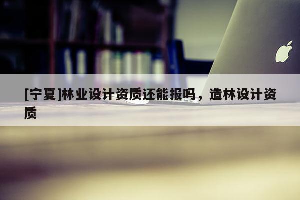 [寧夏]林業(yè)設(shè)計(jì)資質(zhì)還能報(bào)嗎，造林設(shè)計(jì)資質(zhì)