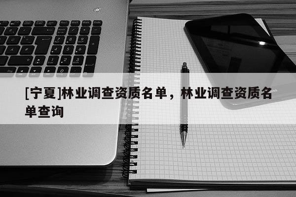 [寧夏]林業(yè)調(diào)查資質(zhì)名單，林業(yè)調(diào)查資質(zhì)名單查詢