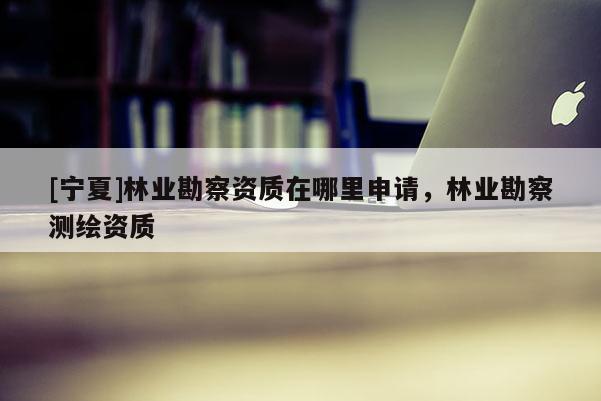 [寧夏]林業(yè)勘察資質(zhì)在哪里申請，林業(yè)勘察測繪資質(zhì)