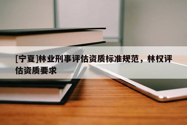 [寧夏]林業(yè)刑事評估資質(zhì)標(biāo)準(zhǔn)規(guī)范，林權(quán)評估資質(zhì)要求
