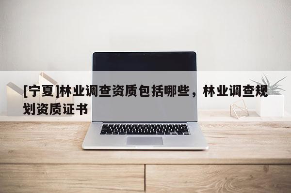 [寧夏]林業(yè)調(diào)查資質(zhì)包括哪些，林業(yè)調(diào)查規(guī)劃資質(zhì)證書
