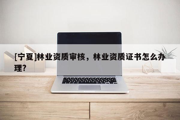 [寧夏]林業(yè)資質(zhì)審核，林業(yè)資質(zhì)證書(shū)怎么辦理?