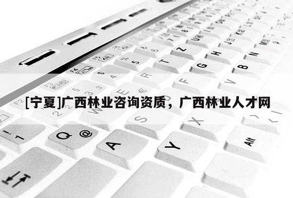 [寧夏]廣西林業(yè)咨詢資質(zhì)，廣西林業(yè)人才網(wǎng)