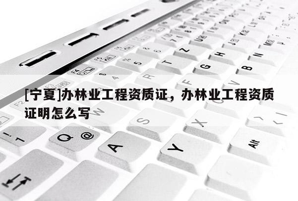 [寧夏]辦林業(yè)工程資質(zhì)證，辦林業(yè)工程資質(zhì)證明怎么寫