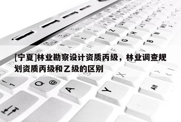[寧夏]林業(yè)勘察設(shè)計(jì)資質(zhì)丙級(jí)，林業(yè)調(diào)查規(guī)劃資質(zhì)丙級(jí)和乙級(jí)的區(qū)別