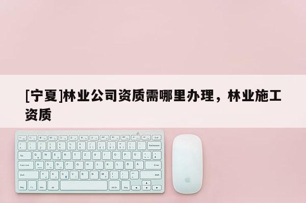[寧夏]林業(yè)公司資質(zhì)需哪里辦理，林業(yè)施工資質(zhì)