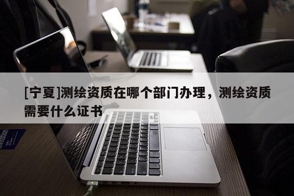 [寧夏]測繪資質(zhì)在哪個部門辦理，測繪資質(zhì)需要什么證書