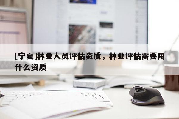 [寧夏]林業(yè)人員評估資質(zhì)，林業(yè)評估需要用什么資質(zhì)