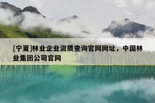 [寧夏]林業(yè)企業(yè)資質(zhì)查詢官網(wǎng)網(wǎng)址，中國(guó)林業(yè)集團(tuán)公司官網(wǎng)