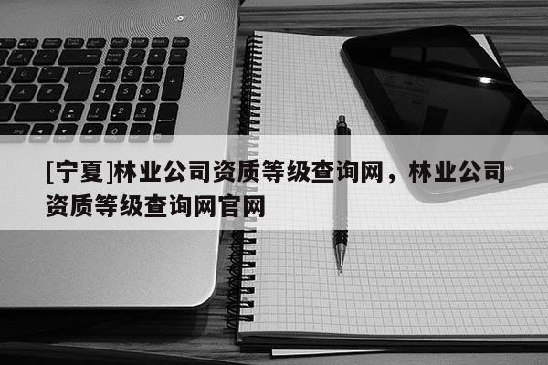 [寧夏]林業(yè)公司資質(zhì)等級(jí)查詢網(wǎng)，林業(yè)公司資質(zhì)等級(jí)查詢網(wǎng)官網(wǎng)
