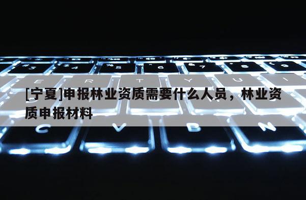 [寧夏]申報林業(yè)資質(zhì)需要什么人員，林業(yè)資質(zhì)申報材料
