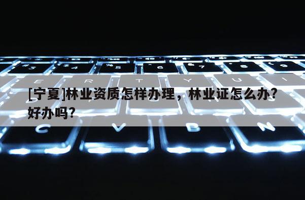 [寧夏]林業(yè)資質(zhì)怎樣辦理，林業(yè)證怎么辦?好辦嗎?