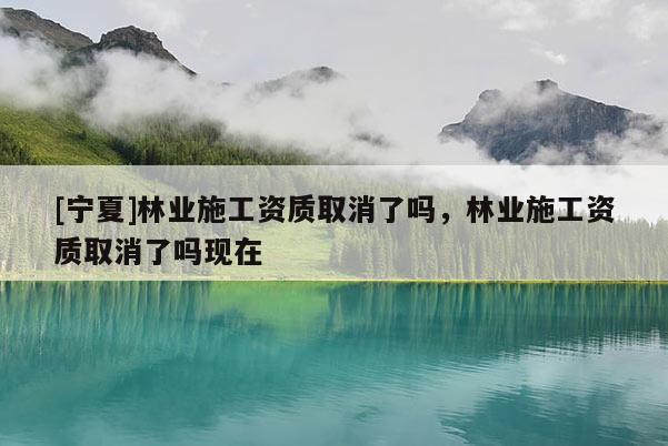 [寧夏]林業(yè)施工資質(zhì)取消了嗎，林業(yè)施工資質(zhì)取消了嗎現(xiàn)在