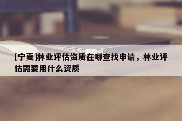 [寧夏]林業(yè)評估資質(zhì)在哪查找申請，林業(yè)評估需要用什么資質(zhì)