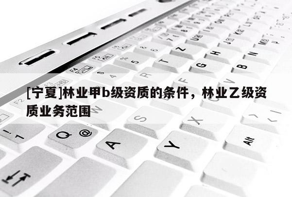 [寧夏]林業(yè)甲b級資質(zhì)的條件，林業(yè)乙級資質(zhì)業(yè)務(wù)范圍