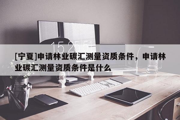 [寧夏]申請林業(yè)碳匯測量資質(zhì)條件，申請林業(yè)碳匯測量資質(zhì)條件是什么