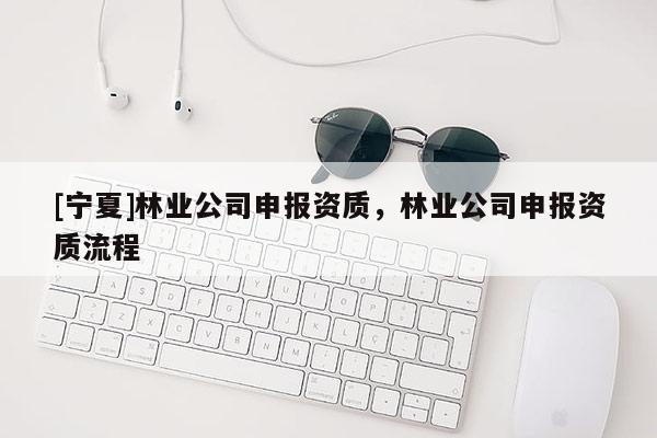 [寧夏]林業(yè)公司申報資質，林業(yè)公司申報資質流程