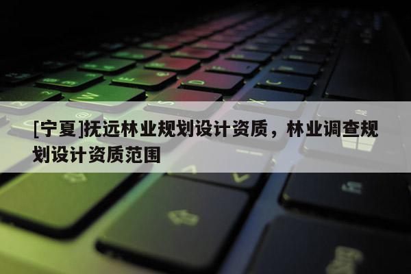 [寧夏]撫遠(yuǎn)林業(yè)規(guī)劃設(shè)計資質(zhì)，林業(yè)調(diào)查規(guī)劃設(shè)計資質(zhì)范圍